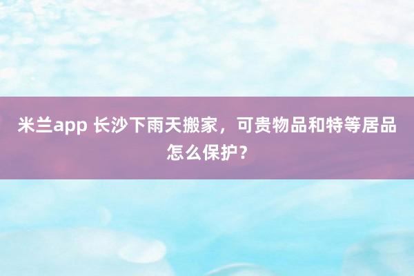 米兰app 长沙下雨天搬家，可贵物品和特等居品怎么保护？