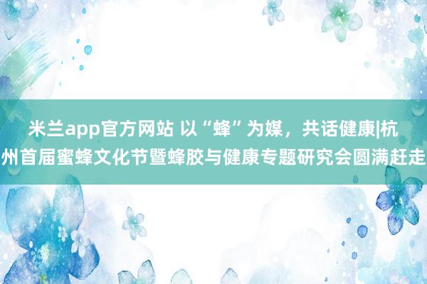 米兰app官方网站 以“蜂”为媒，共话健康|杭州首届蜜蜂文化节暨蜂胶与健康专题研究会圆满赶走