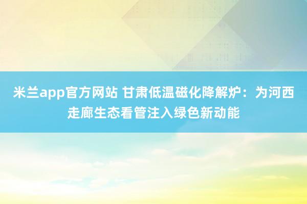 米兰app官方网站 甘肃低温磁化降解炉：为河西走廊生态看管注入绿色新动能