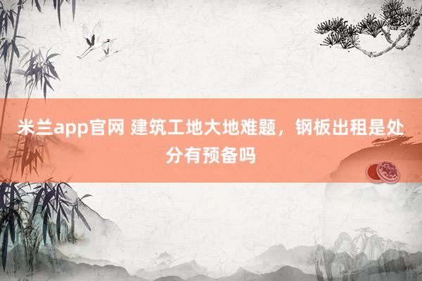 米兰app官网 建筑工地大地难题，钢板出租是处分有预备吗