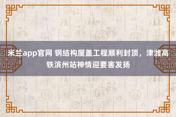 米兰app官网 钢结构屋盖工程顺利封顶，津潍高铁滨州站神情迎要害发扬