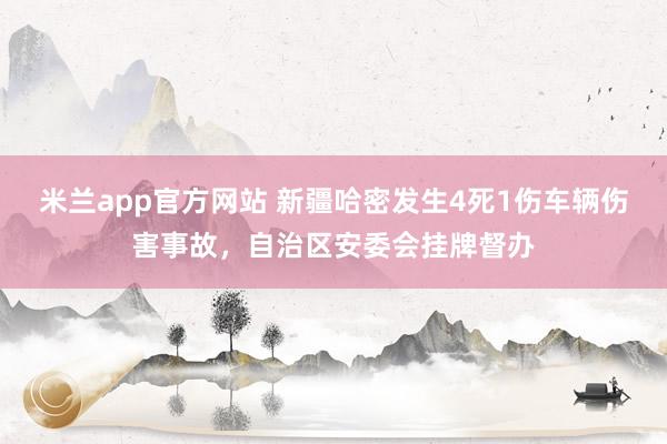 米兰app官方网站 新疆哈密发生4死1伤车辆伤害事故，自治区安委会挂牌督办