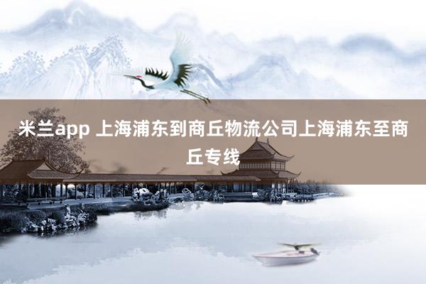 米兰app 上海浦东到商丘物流公司上海浦东至商丘专线