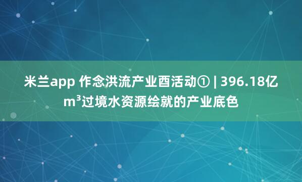 米兰app 作念洪流产业酉活动① | 396.18亿m³过境水资源绘就的产业底色