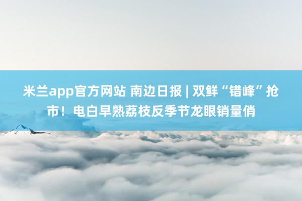 米兰app官方网站 南边日报 | 双鲜“错峰”抢市！电白早熟荔枝反季节龙眼销量俏