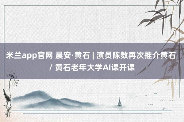 米兰app官网 晨安·黄石 | 演员陈数再次推介黄石 / 黄石老年大学AI课开课