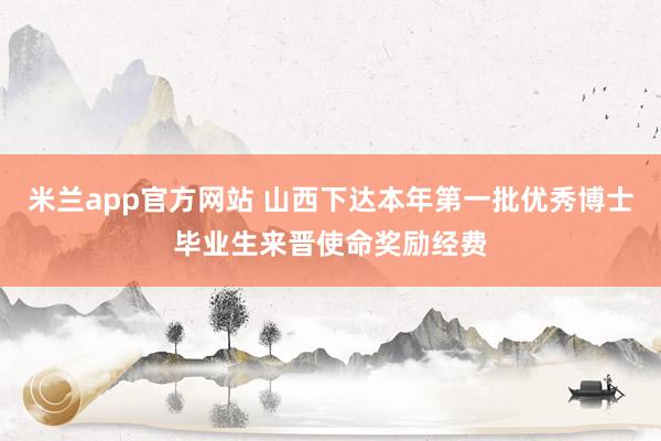 米兰app官方网站 山西下达本年第一批优秀博士毕业生来晋使命奖励经费