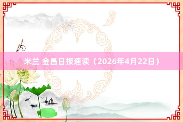 米兰 金昌日报速读（2026年4月22日）