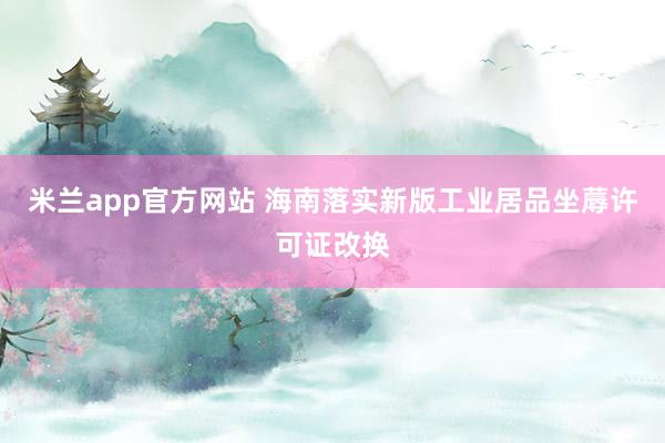 米兰app官方网站 海南落实新版工业居品坐蓐许可证改换