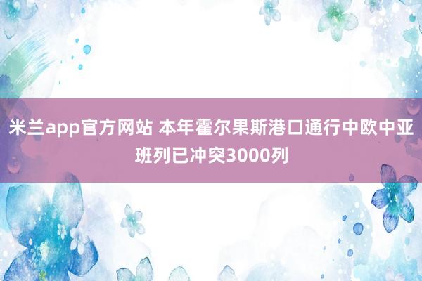 米兰app官方网站 本年霍尔果斯港口通行中欧中亚班列已冲突3000列