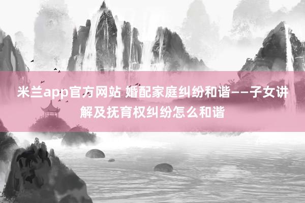 米兰app官方网站 婚配家庭纠纷和谐——子女讲解及抚育权纠纷怎么和谐