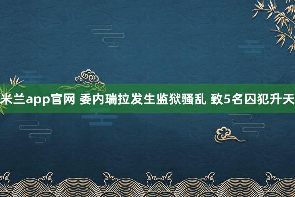 米兰app官网 委内瑞拉发生监狱骚乱 致5名囚犯升天