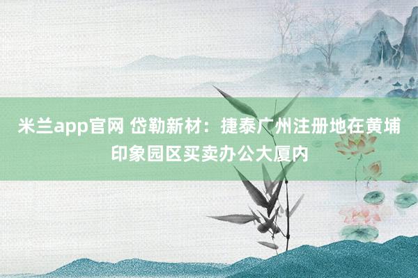 米兰app官网 岱勒新材：捷泰广州注册地在黄埔印象园区买卖办公大厦内