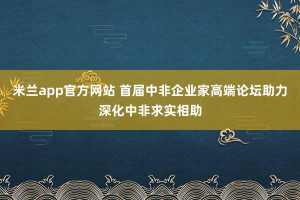 米兰app官方网站 首届中非企业家高端论坛助力深化中非求实相助