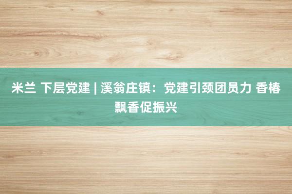 米兰 下层党建 | 溪翁庄镇：党建引颈团员力 香椿飘香促振兴