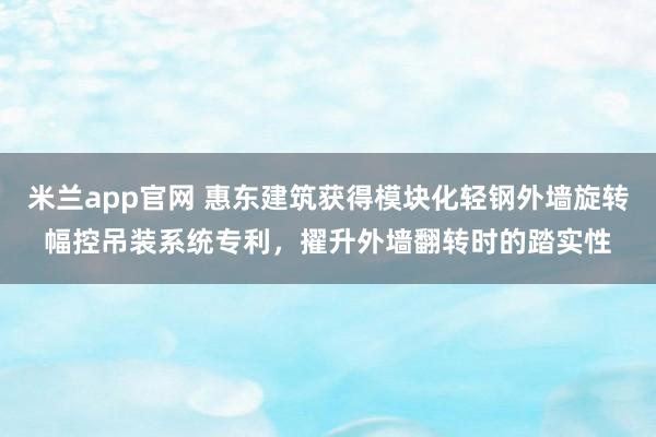 米兰app官网 惠东建筑获得模块化轻钢外墙旋转幅控吊装系统专利，擢升外墙翻转时的踏实性