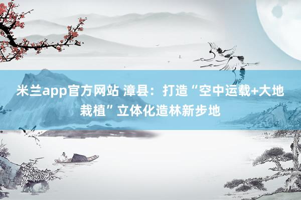 米兰app官方网站 漳县：打造“空中运载+大地栽植”立体化造林新步地