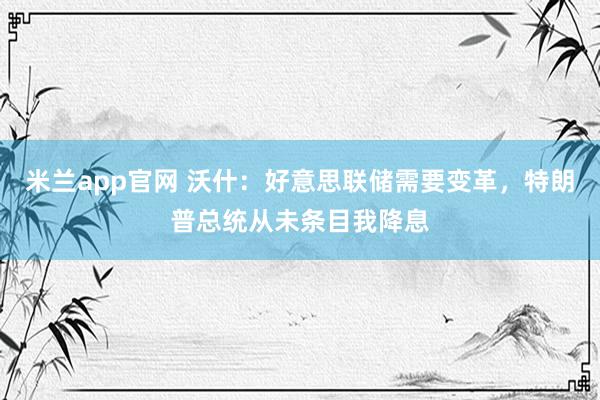 米兰app官网 沃什：好意思联储需要变革，特朗普总统从未条目我降息