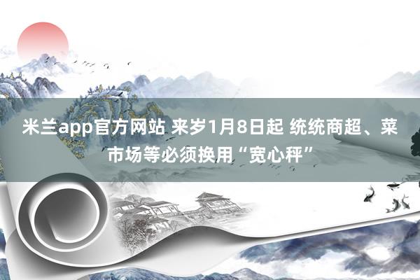 米兰app官方网站 来岁1月8日起 统统商超、菜市场等必须换用“宽心秤”