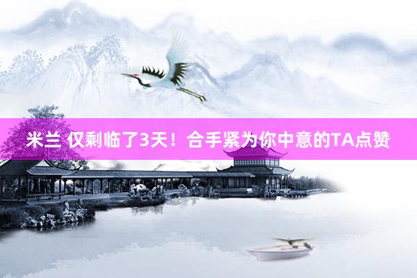 米兰 仅剩临了3天！合手紧为你中意的TA点赞