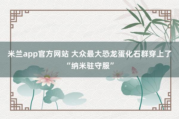 米兰app官方网站 大众最大恐龙蛋化石群穿上了“纳米驻守服”