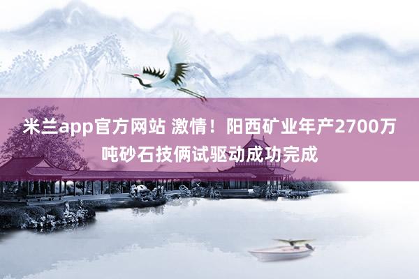 米兰app官方网站 激情！阳西矿业年产2700万吨砂石技俩试驱动成功完成