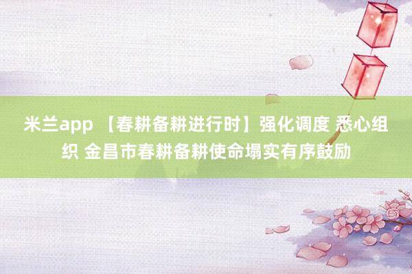 米兰app 【春耕备耕进行时】强化调度 悉心组织 金昌市春耕备耕使命塌实有序鼓励