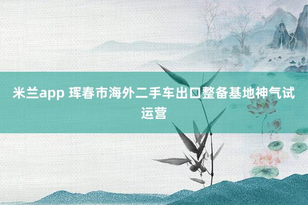 米兰app 珲春市海外二手车出口整备基地神气试运营