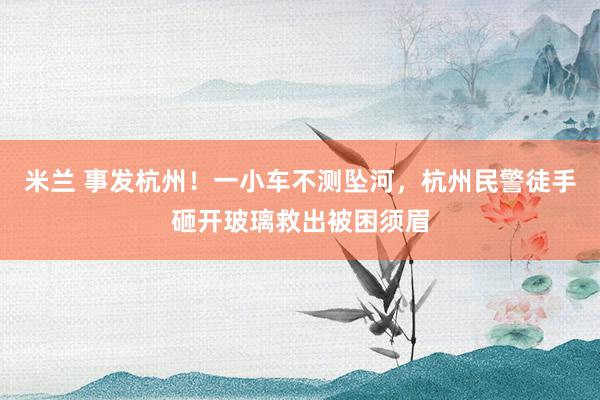 米兰 事发杭州！一小车不测坠河，杭州民警徒手砸开玻璃救出被困须眉