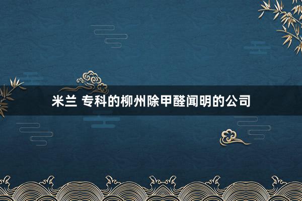米兰 专科的柳州除甲醛闻明的公司