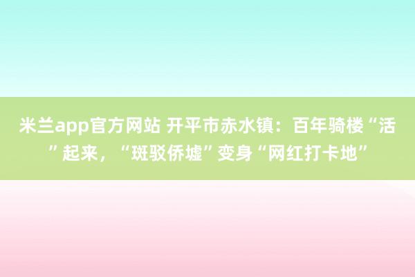 米兰app官方网站 开平市赤水镇：百年骑楼“活”起来，“斑驳侨墟”变身“网红打卡地”