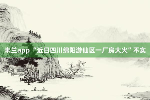 米兰app “近日四川绵阳游仙区一厂房大火”不实