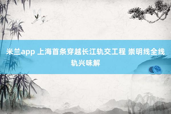 米兰app 上海首条穿越长江轨交工程 崇明线全线轨兴味解