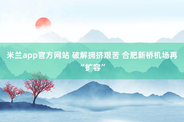米兰app官方网站 破解拥挤艰苦 合肥新桥机场再“扩容”