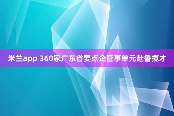 米兰app 360家广东省要点企管事单元赴鲁揽才