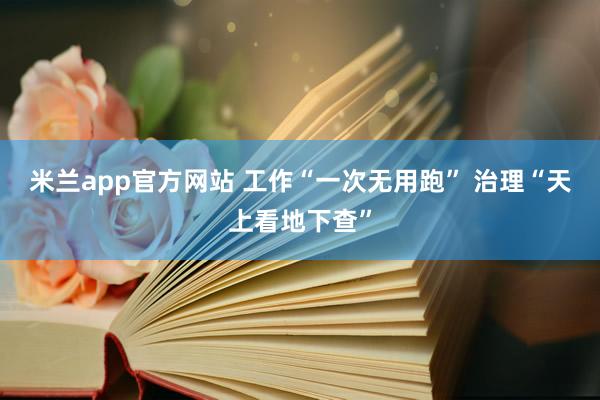 米兰app官方网站 工作“一次无用跑” 治理“天上看地下查”