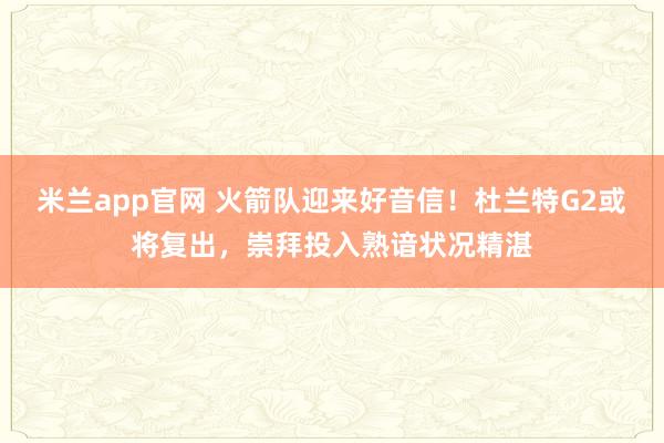 米兰app官网 火箭队迎来好音信！杜兰特G2或将复出，崇拜投入熟谙状况精湛