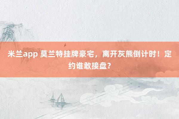 米兰app 莫兰特挂牌豪宅，离开灰熊倒计时！定约谁敢接盘？