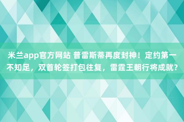 米兰app官方网站 普雷斯蒂再度封神！定约第一不知足，双首轮签打包往复，雷霆王朝行将成就？