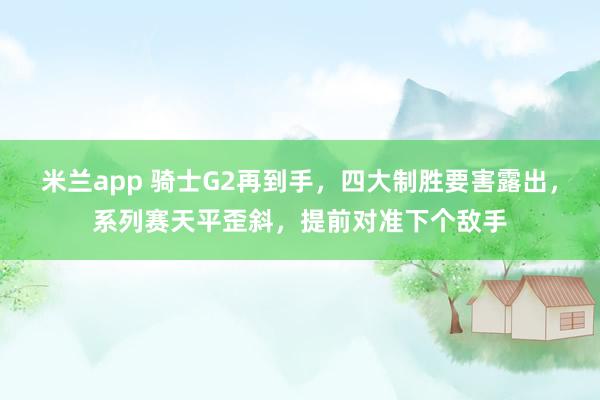 米兰app 骑士G2再到手，四大制胜要害露出，系列赛天平歪斜，提前对准下个敌手