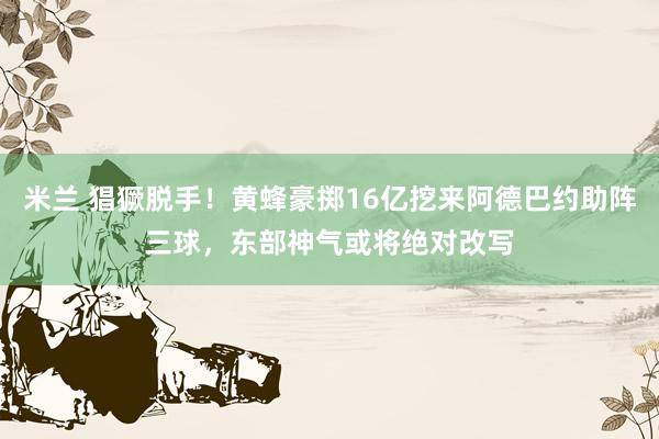 米兰 猖獗脱手！黄蜂豪掷16亿挖来阿德巴约助阵三球，东部神气或将绝对改写
