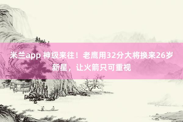 米兰app 神级来往！老鹰用32分大将换来26岁新星，让火箭只可重视