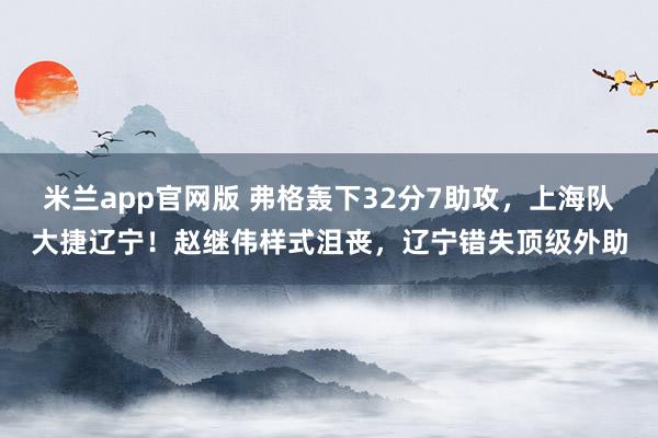 米兰app官网版 弗格轰下32分7助攻，上海队大捷辽宁！赵继伟样式沮丧，辽宁错失顶级外助
