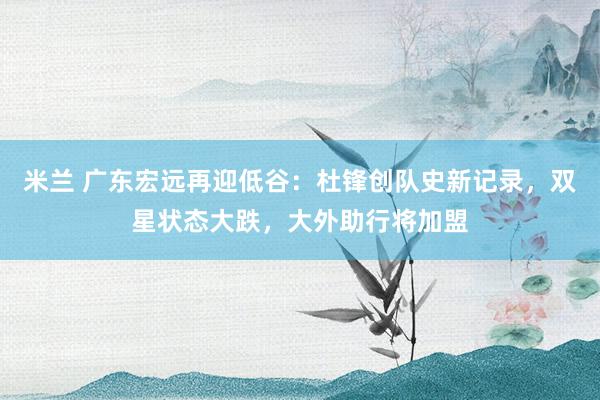 米兰 广东宏远再迎低谷：杜锋创队史新记录，双星状态大跌，大外助行将加盟