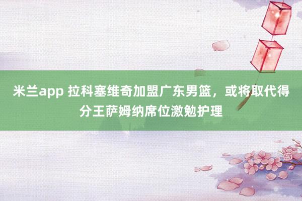 米兰app 拉科塞维奇加盟广东男篮，或将取代得分王萨姆纳席位激勉护理