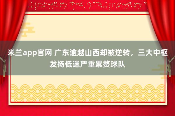 米兰app官网 广东逾越山西却被逆转，三大中枢发扬低迷严重累赘球队