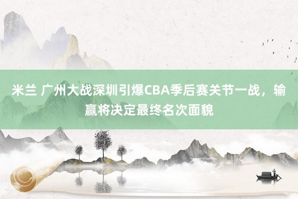 米兰 广州大战深圳引爆CBA季后赛关节一战，输赢将决定最终名次面貌