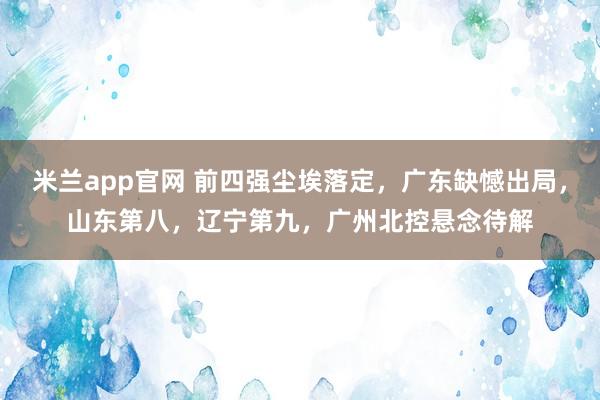 米兰app官网 前四强尘埃落定，广东缺憾出局，山东第八，辽宁第九，广州北控悬念待解