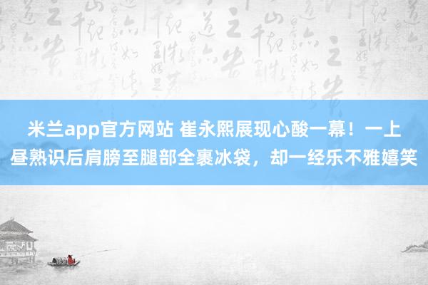 米兰app官方网站 崔永熙展现心酸一幕！一上昼熟识后肩膀至腿部全裹冰袋，却一经乐不雅嬉笑