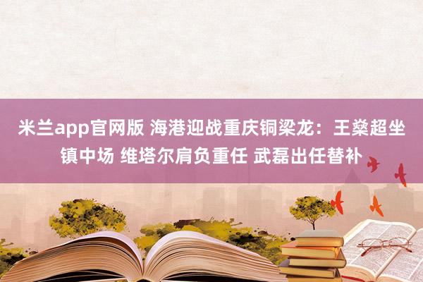 米兰app官网版 海港迎战重庆铜梁龙：王燊超坐镇中场 维塔尔肩负重任 武磊出任替补